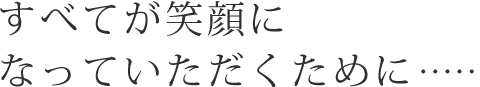 すべてが笑顔になっていただくために……